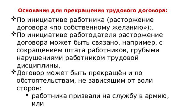 Основания для прекращения трудового договора: По инициативе работника (расторжение договора «по собственному желанию»):. По инициативе работодателя расторжение договора может быть связано, например, с сокращением штата работников, грубыми нарушениями работником трудовой дисциплины. Договор может быть прекращён и по обстоятельствам, не зависящим от воли сторон: работника призвали на службу в армию, или предприятие было разрушено землетрясением предприятие закрыли, т.к. оно обанкротилось 