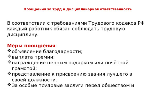  Поощрения за труд и дисциплинарная ответственность   В соответствии с требованиями Трудового кодекса РФ каждый работник обязан соблюдать трудовую дисциплину. Меры поощрения : объявление благодарности; выплата премии; награждение ценным подарком или почётной грамотой; представление к присвоению звания лучшего в своей должности. За особые трудовые заслуги перед обществом и государством работники могут быть представлены к государственным наградам. 