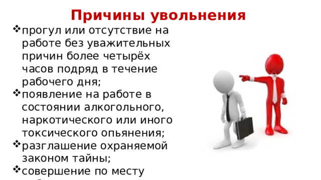 Причины увольнения прогул или отсутствие на работе без уважительных причин более четырёх часов подряд в течение рабочего дня; появление на работе в состоянии алкогольного, наркотического или иного токсического опьянения; разглашение охраняемой законом тайны; совершение по месту работы хищения чужого имущества. 