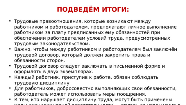 ПОДВЕДЁМ ИТОГИ:   Трудовые правоотношения, которые возникают между работником и работодателем, предполагают личное выполнение работником за плату предписанных ему обязанностей при обеспечении работодателем условий труда, предусмотренных трудовым законодательством. Важно, чтобы между работником и работодателем был заключён трудовой договор, который должен закрепить права и обязанности сторон. Трудовой договор следует заключать в письменной форме и оформлять в двух экземплярах. Каждый работник, приступив к работе, обязан соблюдать трудовую дисциплину. Для работников, добросовестно выполняющих свои обязанности, работодатель может использовать меры поощрения. К тем, кто нарушает дисциплину труда, могут быть применены меры дисциплинарной ответственности — вплоть до увольнения с работы.  