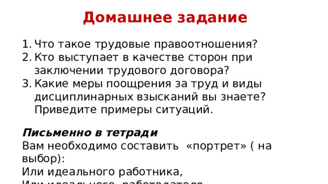 Домашнее задание Что такое трудовые правоотношения? Кто выступает в качестве сторон при заключении трудового договора? Какие меры поощрения за труд и виды дисциплинарных взысканий вы знаете? Приведите примеры ситуаций. Письменно в тетради Вам необходимо составить «портрет» ( на выбор): Или идеального работника, Или идеального работодателя. 