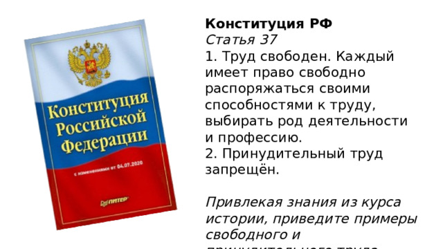  Конституция РФ Статья 37  1. Труд свободен. Каждый имеет право свободно распоряжаться своими способностями к труду, выбирать род деятельности и профессию.  2. Принудительный труд запрещён.   Привлекая знания из курса истории, приведите примеры свободного и принудительного труда. 