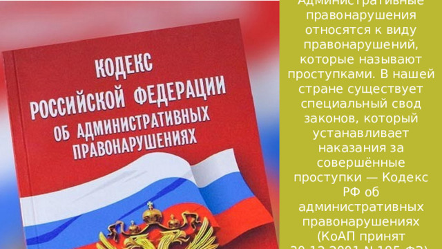 Административные правонарушения относятся к виду правонарушений, которые называют проступками. В нашей стране существует специальный свод законов, который устанавливает наказания за совершённые проступки — Кодекс РФ об административных правонарушениях (КоАП принят 30.12.2001 N 195-ФЗ). 