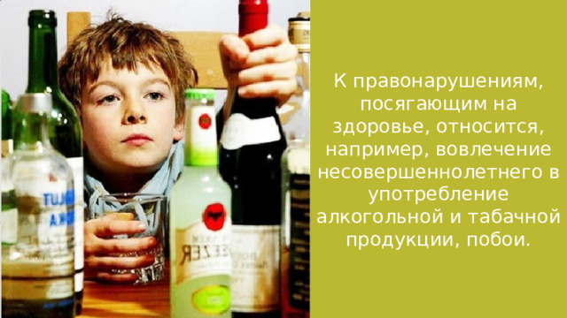 К правонарушениям, посягающим на здоровье, относится, например, вовлечение несовершеннолетнего в употребление алкогольной и табачной продукции, побои. 