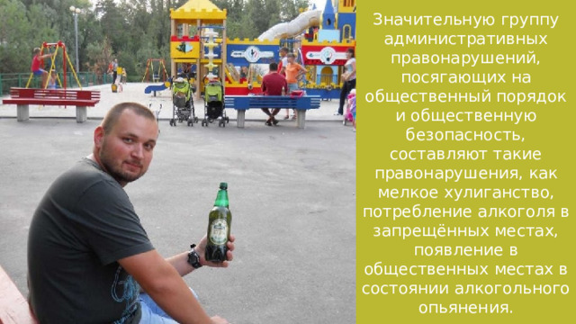 Значительную группу административных правонарушений, посягающих на общественный порядок и общественную безопасность, составляют такие правонарушения, как мелкое хулиганство, потребление алкоголя в запрещённых местах, появление в общественных местах в состоянии алкогольного опьянения. 
