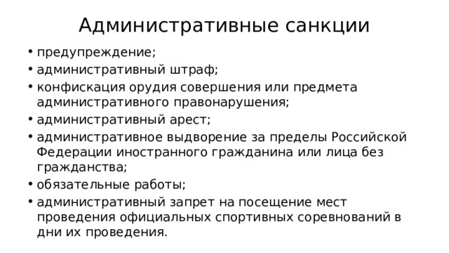 Административные санкции предупреждение; административный штраф; конфискация орудия совершения или предмета административного правонарушения; административный арест; административное выдворение за пределы Российской Федерации иностранного гражданина или лица без гражданства; обязательные работы; административный запрет на посещение мест проведения официальных спортивных соревнований в дни их проведения. 