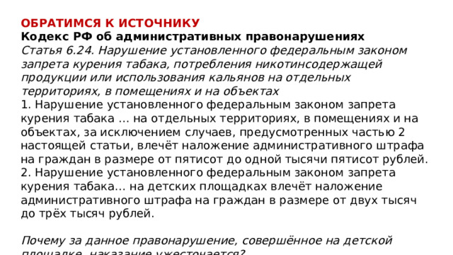ОБРАТИМСЯ К ИСТОЧНИКУ Кодекс РФ об административных правонарушениях Статья 6.24. Нарушение установленного федеральным законом запрета курения табака, потребления никотинсодержащей продукции или использования кальянов на отдельных территориях, в помещениях и на объектах  1. Нарушение установленного федеральным законом запрета курения табака … на отдельных территориях, в помещениях и на объектах, за исключением случаев, предусмотренных частью 2 настоящей статьи, влечёт наложение административного штрафа на граждан в размере от пятисот до одной тысячи пятисот рублей.  2. Нарушение установленного федеральным законом запрета курения табака… на детских площадках влечёт наложение административного штрафа на граждан в размере от двух тысяч до трёх тысяч рублей.  Почему за данное правонарушение, совершённое на детской площадке, наказание ужесточается? 