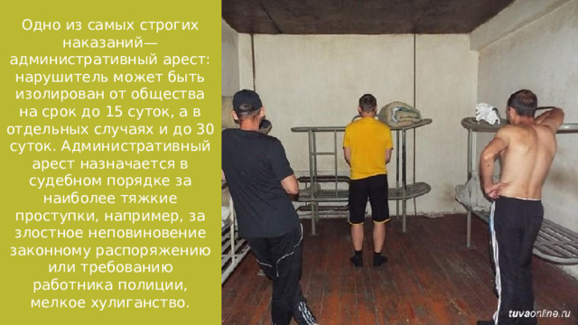 Одно из самых строгих наказаний— административный арест: нарушитель может быть изолирован от общества на срок до 15 суток, а в отдельных случаях и до 30 суток. Административный арест назначается в судебном порядке за наиболее тяжкие проступки, например, за злостное неповиновение законному распоряжению или требованию работника полиции, мелкое хулиганство. 