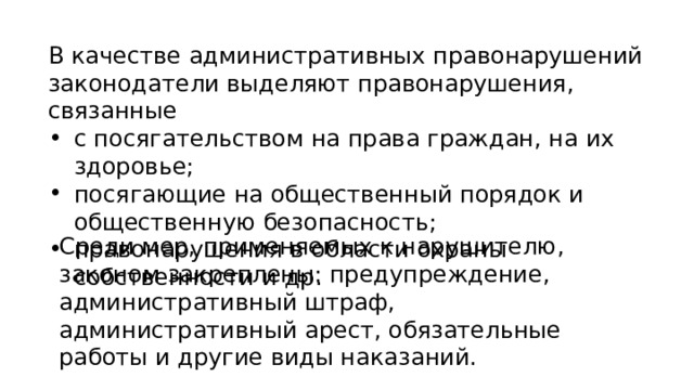 В качестве административных правонарушений законодатели выделяют правонарушения, связанные с посягательством на права граждан, на их здоровье; посягающие на общественный порядок и общественную безопасность; правонарушения в области охраны собственности и др. Среди мер, применяемых к нарушителю, законом закреплены: предупреждение, административный штраф, административный арест, обязательные работы и другие виды наказаний. 