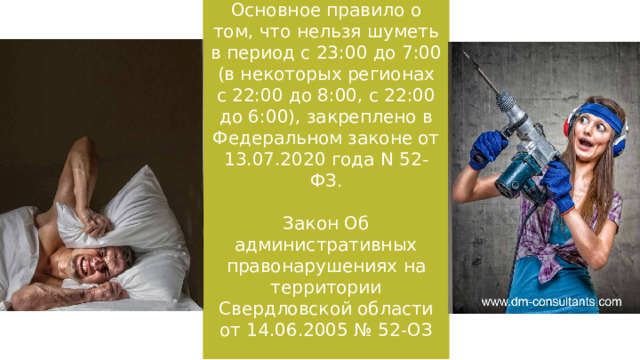 Основное правило о том, что нельзя шуметь в период с 23:00 до 7:00 (в некоторых регионах с 22:00 до 8:00, с 22:00 до 6:00), закреплено в Федеральном законе от 13.07.2020 года N 52-ФЗ. Закон Об административных правонарушениях на территории Свердловской области от 14.06.2005 № 52-ОЗ   