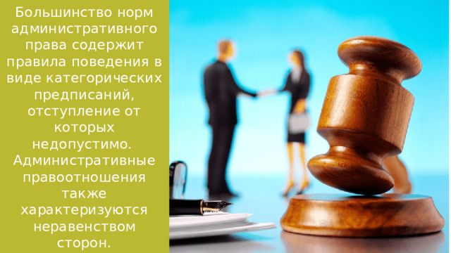 Большинство норм административного права содержит правила поведения в виде категорических предписаний, отступление от которых недопустимо. Административные правоотношения также характеризуются неравенством сторон. 