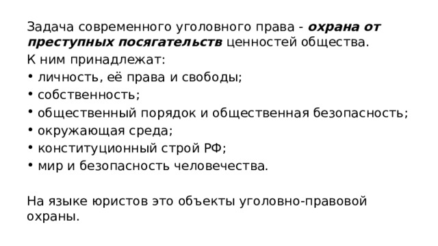 Задача современного уголовного права - охрана от преступных посягательств ценностей общества. К ним принадлежат: личность, её права и свободы; собственность; общественный порядок и общественная безопасность; окружающая среда; конституционный строй РФ; мир и безопасность человечества. На языке юристов это объекты уголовно-правовой охраны. 