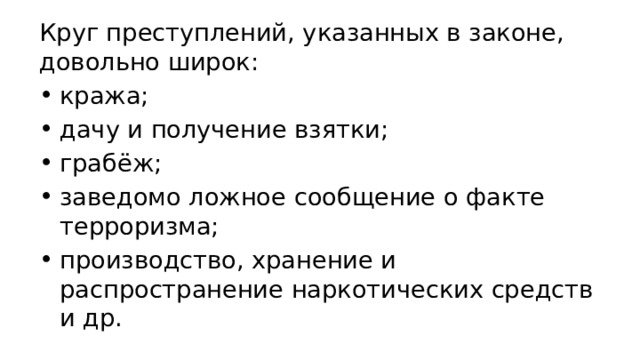 Круг преступлений, указанных в законе, довольно широк: кража; дачу и получение взятки; грабёж; заведомо ложное сообщение о факте терроризма; производство, хранение и распространение наркотических средств и др. 