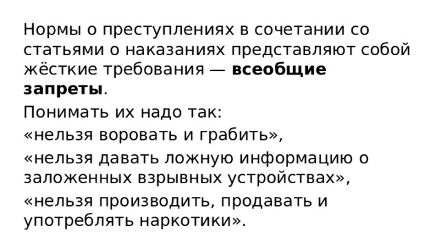 Нормы о преступлениях в сочетании со статьями о наказаниях представляют собой жёсткие требования — всеобщие запреты . Понимать их надо так: «нельзя воровать и грабить», «нельзя давать ложную информацию о заложенных взрывных устройствах», «нельзя производить, продавать и употреблять наркотики». 