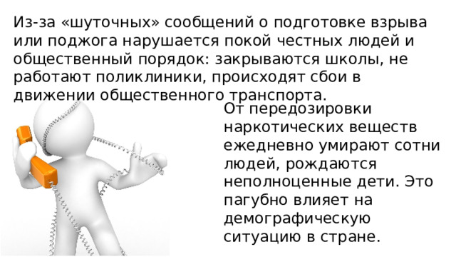 Из-за «шуточных» сообщений о подготовке взрыва или поджога нарушается покой честных людей и общественный порядок: закрываются школы, не работают поликлиники, происходят сбои в движении общественного транспорта. От передозировки наркотических веществ ежедневно умирают сотни людей, рождаются неполноценные дети. Это пагубно влияет на демографическую ситуацию в стране. 