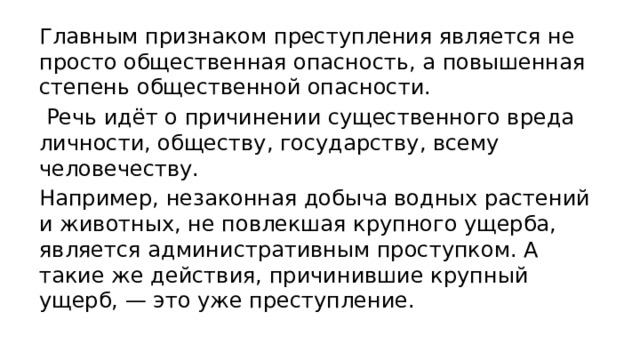 Главным признаком преступления является не просто общественная опасность, а повышенная степень общественной опасности.  Речь идёт о причинении существенного вреда личности, обществу, государству, всему человечеству. Например, незаконная добыча водных растений и животных, не повлекшая крупного ущерба, является административным проступком. А такие же действия, причинившие крупный ущерб, — это уже преступление. 