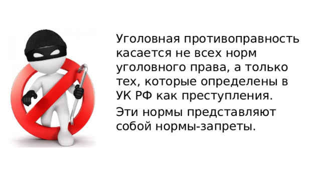 Уголовная противоправность касается не всех норм уголовного права, а только тех, которые определены в УК РФ как преступления. Эти нормы представляют собой нормы-запреты. 