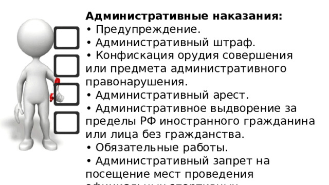 Административные наказания:  • Предупреждение.  • Административный штраф.  • Конфискация орудия совершения или предмета административного правонарушения.  • Административный арест.  • Административное выдворение за пределы РФ иностранного гражданина или лица без гражданства.  • Обязательные работы.  • Административный запрет на посещение мест проведения официальных спортивных соревнований в дни их проведения 