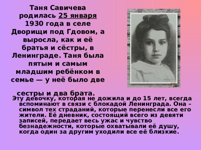     Таня Савичева родилась 25 января 1930 года в селе Дворищи под Гдовом, а выросла, как и её братья и сёстры, в Ленинграде. Таня была пятым и самым младшим ребёнком в семье — у неё было две сестры и два брата.    Эту девочку, которая не дожила и до 15 лет, всегда вспоминают в связи с блокадой Ленинграда. Она – символ тех страданий, которые перенесли все его жители. Её дневник, состоящий всего из девяти записей, передает весь ужас и чувство безнадежности, которые охватывали её душу, когда один за другим уходили все её близкие.    