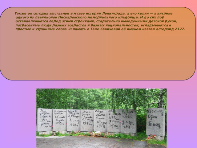       Также он сегодня выставлен в музее истории Ленинграда, а его копия — в витрине одного из павильонов Пискарёвского мемориального кладбища. И до сих пор останавливаются перед этими строчками, старательно выведенными детской рукой, потрясённые люди разных возрастов и разных национальностей, вглядываются в простые и страшные слова .В память о Тане Савичевой её именем назван астероид 2127.   