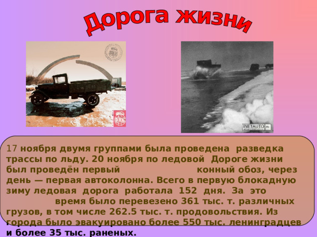 17 ноября двумя группами была проведена разведка трассы по льду. 20 ноября по ледовой Дороге жизни был проведён первый конный обоз, через день — первая автоколонна. Всего в первую блокадную зиму ледовая дорога работала 152 дня. За это время было перевезено 361 тыс. т. различных грузов, в том числе 262.5 тыс. т. продовольствия. Из города было эвакуировано более 550 тыс. ленинградцев и более 35 тыс. раненых.  