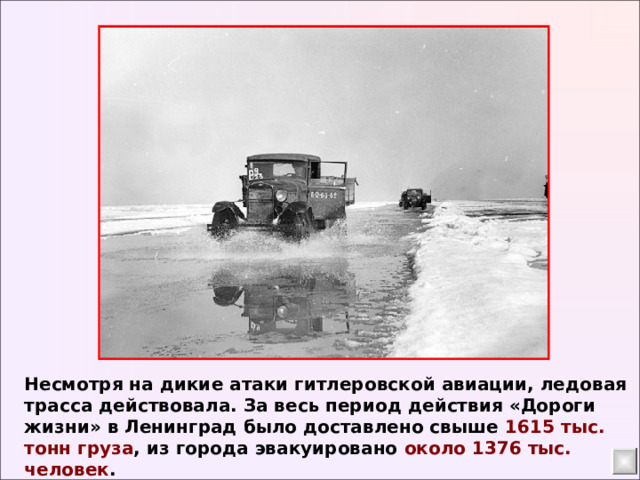 Несмотря на дикие атаки гитлеровской авиации, ледовая трасса действовала. За весь период действия «Дороги жизни» в Ленинград было доставлено свыше 1615 тыс. тонн груза , из города эвакуировано около 1376 тыс. человек . 