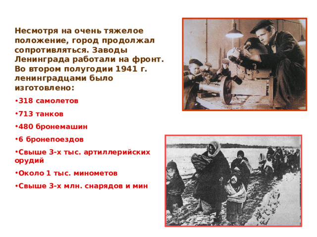 Несмотря на очень тяжелое положение, город продолжал сопротивляться. Заводы Ленинграда работали на фронт. Во втором полугодии 1941 г. ленинградцами было изготовлено: 318 самолетов 713 танков 480 бронемашин 6 бронепоездов Свыше 3-х тыс. артиллерийских орудий Около 1 тыс. минометов Свыше 3-х млн. снарядов и мин 