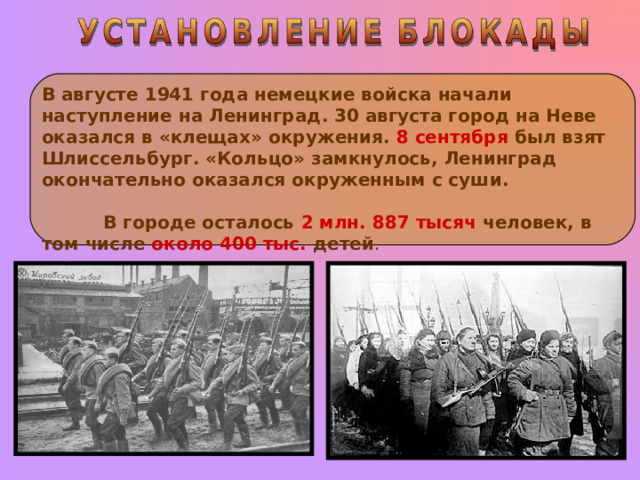 В августе 1941 года немецкие войска начали наступление на Ленинград. 30 августа город на Неве оказался в «клещах» окружения. 8 сентября был взят Шлиссельбург. «Кольцо» замкнулось, Ленинград окончательно оказался окруженным с суши. В городе осталось 2 млн. 887  тысяч  человек, в том числе около 400 тыс. детей . 