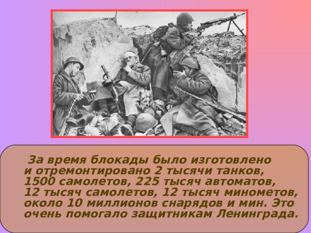  За время блокады было изготовлено и отремонтировано 2 тысячи танков, 1500 самолетов, 225 тысяч автоматов, 12 тысяч самолетов, 12 тысяч минометов, около 10 миллионов снарядов и мин. Это очень помогало защитникам Ленинграда. 