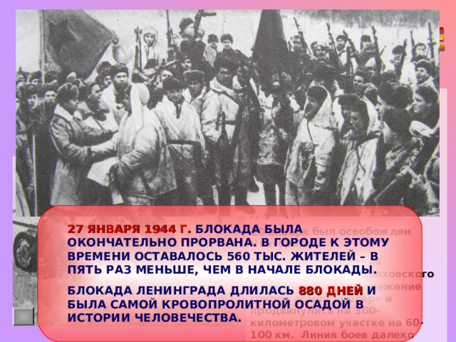 К концу зимы 1943-1944 гг. было достигнуто превосходство советских войск, действовавших в районе Ленинграда, по количеству бойцов - в полтора раза, по числу орудий и минометов  – более,  чем в два раза,  по числу танков и самолетов – в три раза. Наступление войск Ленинградского (ком. генерал Л.А. Говоров) и Волховского (ком. генерал М.М. Мерецков) началось 14 января 1944 г. По всей линии фронта завязались ожесточенные бои. 19 января в районе Ропши соединились передовые части двух фронтов. 20 января был освобожден Новгород. 27 января соединения Ленинградского и Волховского фронтов нанесли поражение группе армий «Север» и продвинулись на 300-километровом участке на 60-100 км. Линия боев далеко отодвинулась от Ленинграда. 27 ЯНВАРЯ 1944 Г. БЛОКАДА БЫЛА ОКОНЧАТЕЛЬНО ПРОРВАНА. В ГОРОДЕ К ЭТОМУ ВРЕМЕНИ ОСТАВАЛОСЬ 560 ТЫС. ЖИТЕЛЕЙ – В ПЯТЬ РАЗ МЕНЬШЕ, ЧЕМ В НАЧАЛЕ БЛОКАДЫ. БЛОКАДА ЛЕНИНГРАДА ДЛИЛАСЬ 880 ДНЕЙ И БЫЛА САМОЙ КРОВОПРОЛИТНОЙ ОСАДОЙ В ИСТОРИИ ЧЕЛОВЕЧЕСТВА. 