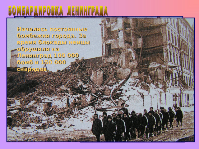 Начались постоянные бомбежки города. За время блокады немцы обрушили на Ленинград 100 000 бомб и 150 000 снарядов. Попытки наступления гитлеровцев на Ленинград ничего не дали. Гитлер предпочел сменить тактику. Он сказал: «Этот город надо уморить голодом. Перерезать все пути подвоза, чтобы туда мышь не могла проскочить. Нещадно бомбить с воздуха, и тогда город рухнет, как перезрелый плод». 