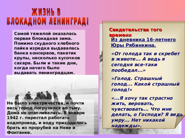 Свидетельства того времени Свидетельства того времени Самой тяжелой оказалась первая блокадная зима. Помимо скудного хлебного пайка изредка выдавалась банка консервов, пакетик крупы, несколько кусочков сахара. Были и такие дни, когда нечего было выдавать ленинградцам. Из дневника Е. Кочиной, 15.11.1941 г.  «Надвигается голод! Развилась своеобразная ленинградская кулинария: мы научились делать пышки из горчицы, суп из дрожжей, котлеты из хрена, кисель из столярного клея». Из дневника 16-летнего Юры Рябинкина. «От голода так и скребет в животе... А ведь я сегодня все-таки пообедал...» «Голод. Страшный голод... Какой страшный голод!» «...Я хочу так страстно жить, веровать, чувствовать... Что мне делать, о Господи? Я ведь умру... Нет никакой надежды». Не было электричества, и почти весь город погрузился во тьму. Дома не отапливались. В январе 1942 г. перестал работать водопровод, и воду приходилось брать из прорубей на Неве и Фонтанке. 