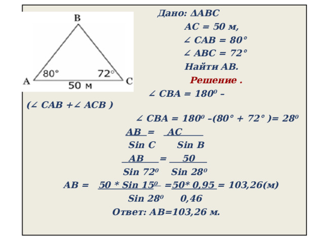  Дано: ΔABC  АС = 50 м,  ∠  CAB = 80°  ∠  ABС = 72°   Найти AB.  Решение . ∠  CBA = 180 0  –(∠ CAB +∠ ACB ) ∠  CBA = 180 0  –(80° + 72° )= 28 0 АВ = АС  Sin C Sin В  АВ = 50  Sin 72 0 Sin 28 0    АВ = 50 * Sin 15 0 = 50* 0,95 = 103,26(м) Sin 28 0 0,46  Ответ: АВ=103,26 м. 