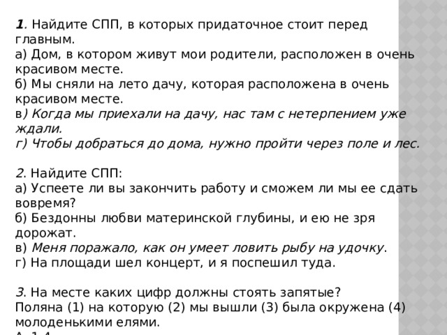 1 . Найдите СПП, в которых придаточное стоит перед главным. а) Дом, в котором живут мои родители, расположен в очень красивом месте. б) Мы сняли на лето дачу, которая расположена в очень красивом месте. в ) Когда мы приехали на дачу, нас там с нетерпением уже ждали. г) Чтобы добраться до дома, нужно пройти через поле и лес.  2 . Найдите СПП: а) Успеете ли вы закончить работу и сможем ли мы ее сдать вовремя? б) Бездонны любви материнской глубины, и ею не зря дорожат. в) Меня поражало, как он умеет ловить рыбу на удочку . г) На площади шел концерт, и я поспешил туда.  3 . На месте каких цифр должны стоять запятые? Поляна (1) на которую (2) мы вышли (3) была окружена (4) молоденькими елями. А. 1,4 Б. 1,3 В. 2,4 