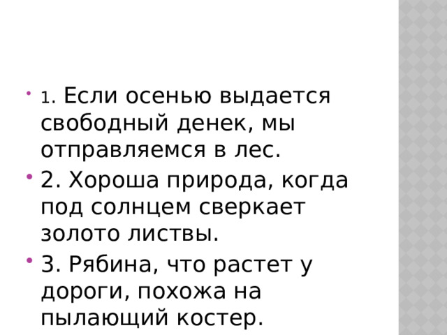 1 . Если осенью выдается свободный денек, мы отправляемся в лес. 2. Хороша природа, когда под солнцем сверкает золото листвы. 3. Рябина, что растет у дороги, похожа на пылающий костер. 