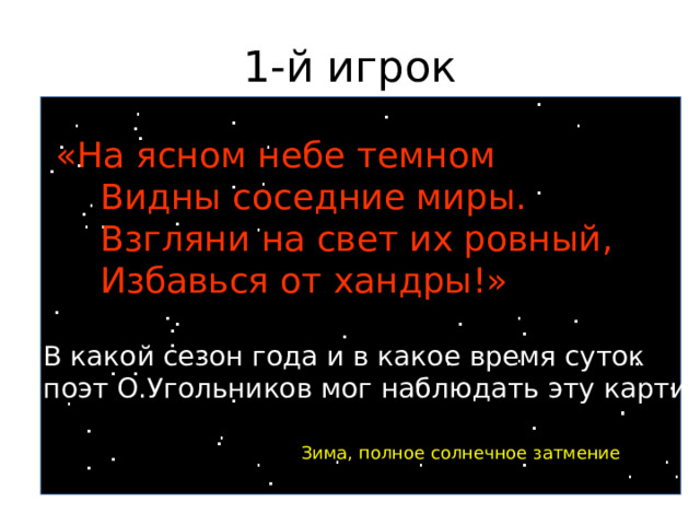 1-й игрок «На ясном небе темном  Видны соседние миры.  Взгляни на свет их ровный,  Избавься от хандры!» В какой сезон года и в какое время суток поэт О.Угольников мог наблюдать эту картину? Зима, полное солнечное затмение 