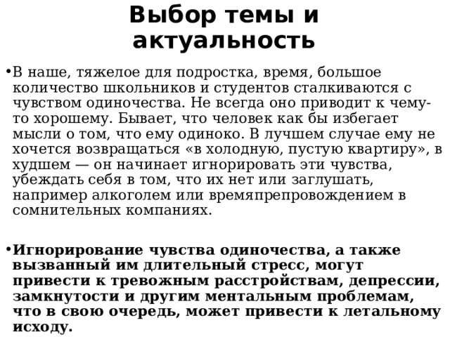 Выбор темы и актуальность В наше, тяжелое для подростка, время, большое количество школьников и студентов сталкиваются с чувством одиночества. Не всегда оно приводит к чему-то хорошему. Бывает, что человек как бы избегает мысли о том, что ему одиноко. В лучшем случае ему не хочется возвращаться «в холодную, пустую квартиру», в худшем — он начинает игнорировать эти чувства, убеждать себя в том, что их нет или заглушать, например алкоголем или времяпрепровождением в сомнительных компаниях. Игнорирование чувства одиночества, а также вызванный им длительный стресс, могут привести к тревожным расстройствам, депрессии, замкнутости и другим ментальным проблемам, что в свою очередь, может привести к летальному исходу. 