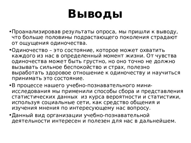 Выводы Проанализировав результаты опроса, мы пришли к выводу, что больше половины подрастающего поколения страдают от ощущения одиночества. Одиночество – это состояние, которое может охватить каждого из нас в определенный момент жизни. От чувства одиночества может быть грустно, но оно точно не должно вызывать сильное беспокойство и страх, полезно выработать здоровое отношение к одиночеству и научиться принимать это состояние. В процессе нашего учебно-познавательного мини-исследования мы применили способы сбора и представления статистических данных из курса вероятности и статистики, используя социальные сети, как средство общения и изучения мнения по интересующему нас вопросу. Данный вид организации учебно-познавательной деятельности интересен и полезен для нас в дальнейшем. 