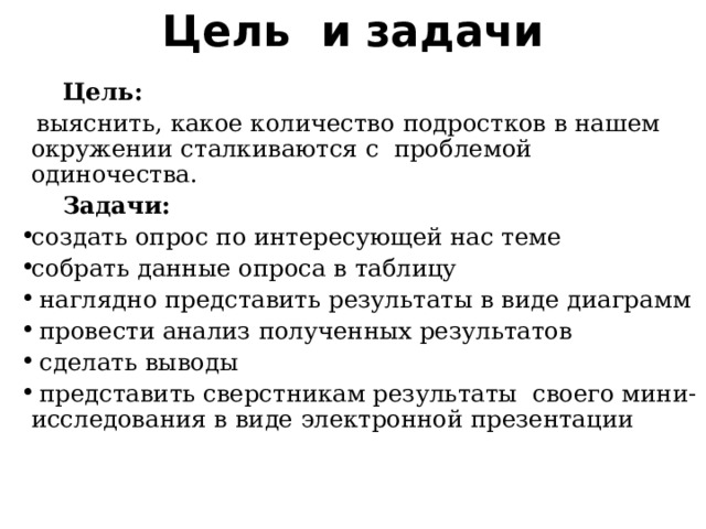 Цель и задачи  Цель:   выяснить, какое количество подростков в нашем окружении сталкиваются с проблемой одиночества.  Задачи: создать опрос по интересующей нас теме собрать данные опроса в таблицу  наглядно представить результаты в виде диаграмм  провести анализ полученных результатов  сделать выводы  представить сверстникам результаты своего мини-исследования в виде электронной презентации 