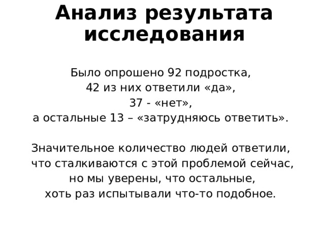 Анализ результата исследования Было опрошено 92 подростка, 42 из них ответили «да», 37 - «нет», а остальные 13 – «затрудняюсь ответить». Значительное количество людей ответили, что сталкиваются с этой проблемой сейчас,  но мы уверены, что остальные, хоть раз испытывали что-то подобное. 