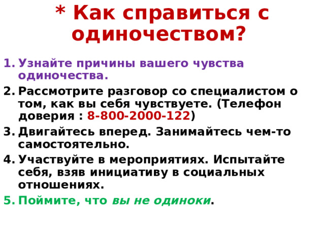 * Как справиться с одиночеством? Узнайте причины вашего чувства одиночества. Рассмотрите разговор со специалистом о том, как вы себя чувствуете. (Телефон доверия : 8-800-2000-122 ) Двигайтесь вперед. Занимайтесь чем-то самостоятельно. Участвуйте в мероприятиях. Испытайте себя, взяв инициативу в социальных отношениях.   Поймите, что вы не одиноки . 