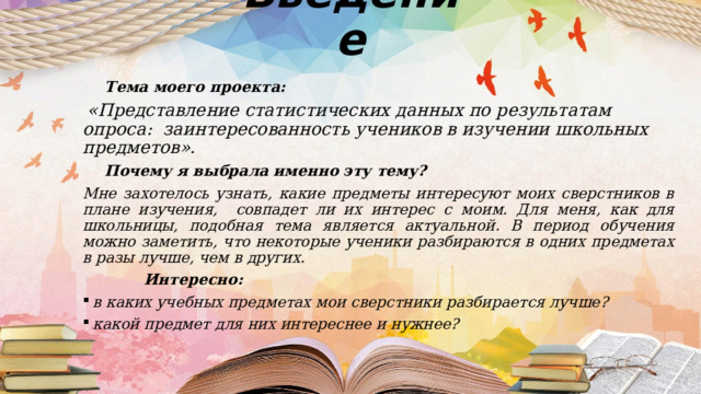 Введение  Тема моего проекта:  «Представление статистических данных по результатам опроса: заинтересованность учеников в изучении школьных предметов».  Почему я выбрала именно эту тему? Мне захотелось узнать, какие предметы интересуют моих сверстников в плане изучения, совпадет ли их интерес с моим. Для меня, как для школьницы, подобная тема является актуальной. В период обучения можно заметить, что некоторые ученики разбираются в одних предметах в разы лучше, чем в других.  Интересно:  в каких учебных предметах мои сверстники разбирается лучше?  какой предмет для них интереснее и нужнее? 