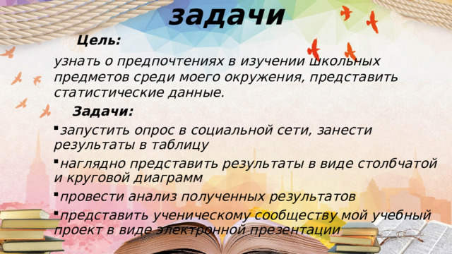 Цель и задачи  Цель:  узнать о предпочтениях в изучении школьных предметов среди моего окружения, представить статистические данные.  Задачи: запустить опрос в социальной сети, занести результаты в таблицу наглядно представить результаты в виде столбчатой и круговой диаграмм провести анализ полученных результатов представить ученическому сообществу мой учебный проект в виде электронной презентации  