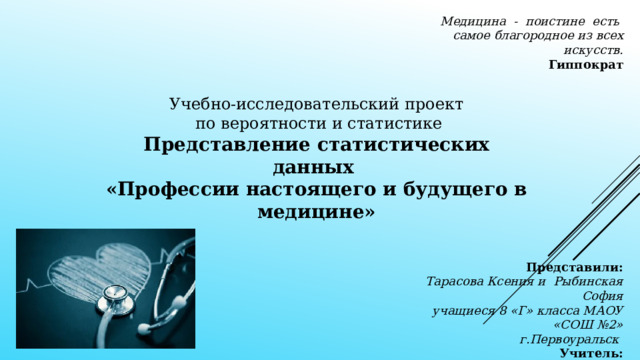 Медицина - поистине есть самое благородное из всех искусств. Гиппократ Учебно-исследовательский проект  по вероятности и статистике Представление статистических данных «Профессии настоящего и будущего в медицине» Представили: Тарасова Ксения и Рыбинская София учащиеся 8 «Г» класса МАОУ «СОШ №2» г.Первоуральск  Учитель: Глазачева Галина Александровна 