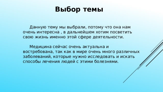 Выбор темы  Данную тему мы выбрали, потому что она нам очень интересна , в дальнейшем хотим посветить свою жизнь именно этой сфере деятельности.  Медицина сейчас очень актуальна и востребована, так как в мире очень много различных заболеваний, которые нужно исследовать и искать способы лечения людей с этими болезнями. 