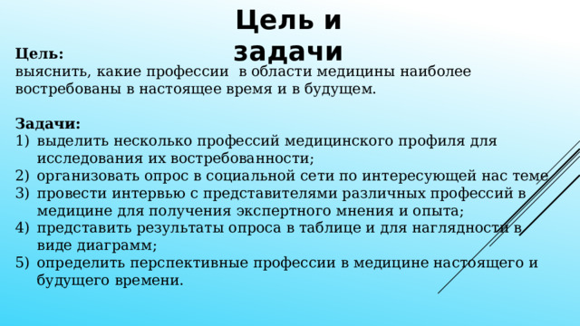 Цель и задачи Цель: выяснить, какие профессии в области медицины наиболее востребованы в настоящее время и в будущем. Задачи: выделить несколько профессий медицинского профиля для исследования их востребованности; организовать опрос в социальной сети по интересующей нас теме провести интервью с представителями различных профессий в медицине для получения экспертного мнения и опыта; представить результаты опроса в таблице и для наглядности в виде диаграмм; определить перспективные профессии в медицине настоящего и будущего времени.   