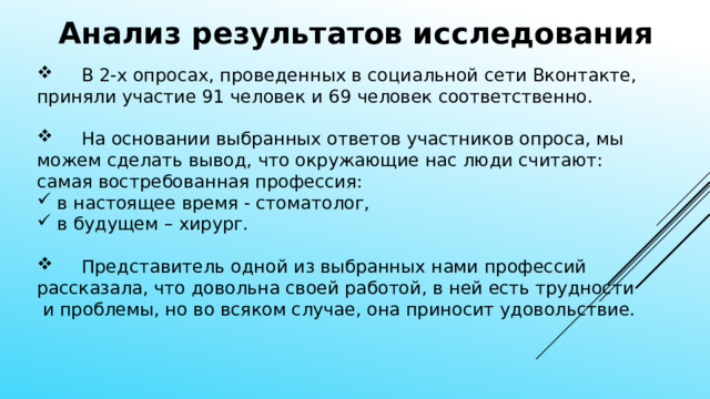 Анализ результатов исследования  В 2-х опросах, проведенных в социальной сети Вконтакте, приняли участие 91 человек и 69 человек соответственно.  На основании выбранных ответов участников опроса, мы можем сделать вывод, что окружающие нас люди считают: самая востребованная профессия:  в настоящее время - стоматолог,  в будущем – хирург.  Представитель одной из выбранных нами профессий рассказала, что довольна своей работой, в ней есть трудности  и проблемы, но во всяком случае, она приносит удовольствие. 