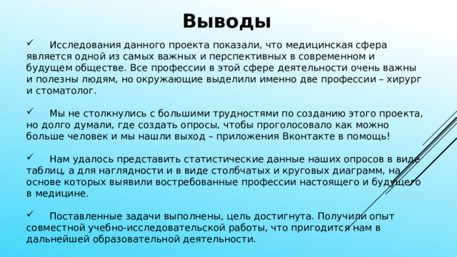 Выводы  Исследования данного проекта показали, что медицинская сфера является одной из самых важных и перспективных в современном и будущем обществе. Все профессии в этой сфере деятельности очень важны и полезны людям, но окружающие выделили именно две профессии – хирург и стоматолог.  Мы не столкнулись с большими трудностями по созданию этого проекта, но долго думали, где создать опросы, чтобы проголосовало как можно больше человек и мы нашли выход – приложения Вконтакте в помощь!  Нам удалось представить статистические данные наших опросов в виде таблиц, а для наглядности и в виде столбчатых и круговых диаграмм, на основе которых выявили востребованные профессии настоящего и будущего в медицине.  Поставленные задачи выполнены, цель достигнута. Получили опыт совместной учебно-исследовательской работы, что пригодится нам в дальнейшей образовательной деятельности. 