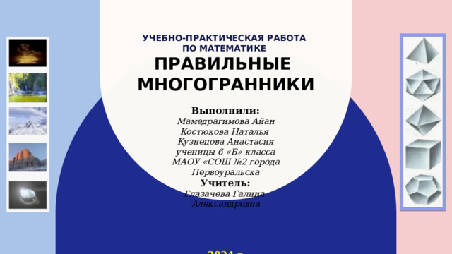 Учебно-практическая работа  по математике  ПРАВИЛЬНЫЕ  МНОГОГРАННИКИ Выполнили: Мамедрагимова Айан Костюкова Наталья Кузнецова Анастасия ученицы 6 «Б» класса МАОУ «СОШ №2 города Первоуральска Учитель: Глазачева Галина Александровна  2024 г. 