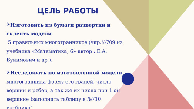 Цель работы Изготовить из бумаги развертки и склеить модели  5 правильных многогранников (упр.№709 из учебника «Математика, 6» автор : Е.А. Бунимович и др.). Исследовать по изготовленной модели многогранника форму его граней, число вершин и ребер, а так же их число при 1-ой вершине (заполнить таблицу в №710 учебника). 